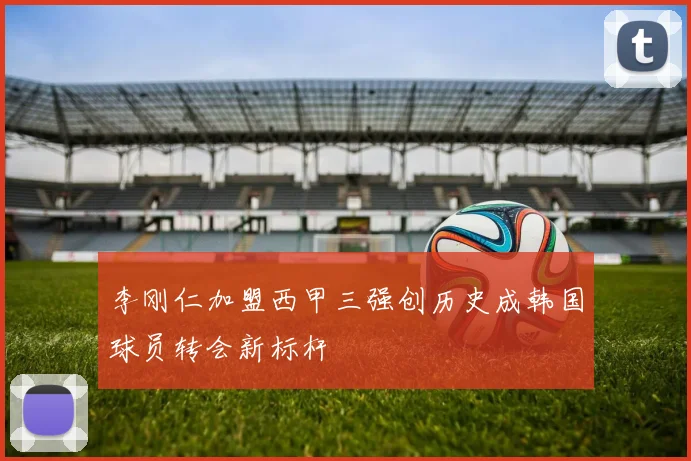 李刚仁加盟西甲三强创历史成韩国球员转会新标杆