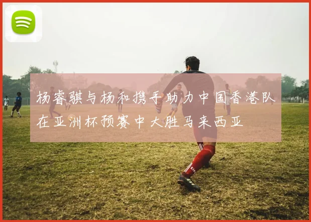 杨睿骐与杨和携手助力中国香港队在亚洲杯预赛中大胜马来西亚
