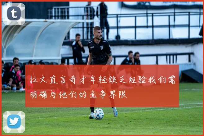 拉文直言奇才年轻缺乏经验我们需明确与他们的竞争界限