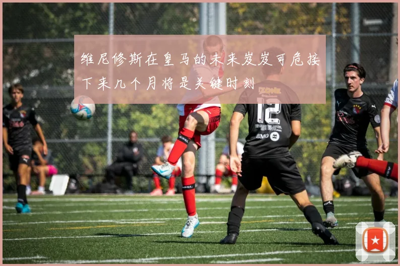 维尼修斯在皇马的未来岌岌可危接下来几个月将是关键时刻