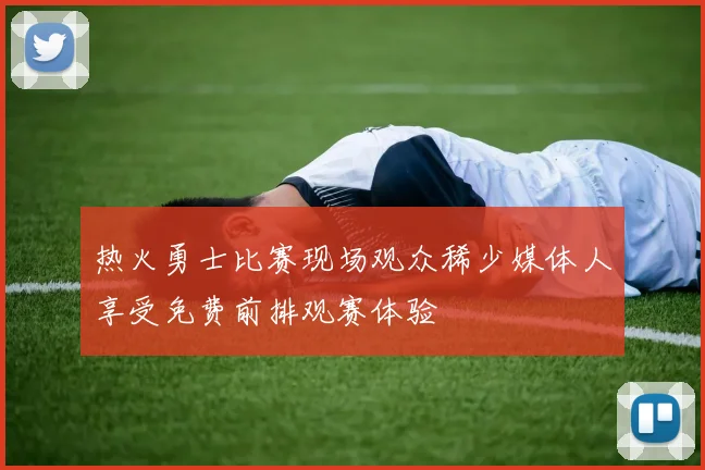 热火勇士比赛现场观众稀少媒体人享受免费前排观赛体验