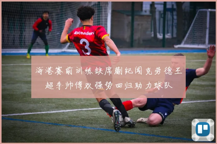 海港赛前训练缺席蒯纪闻克劳德王燊超李帅傅欢强势回归助力球队