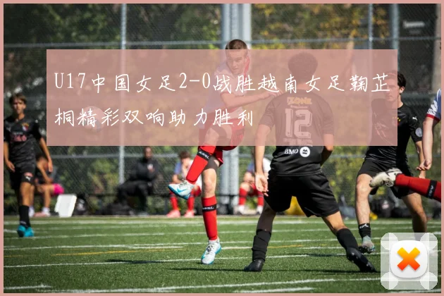 U17中国女足2-0战胜越南女足鞠芷桐精彩双响助力胜利