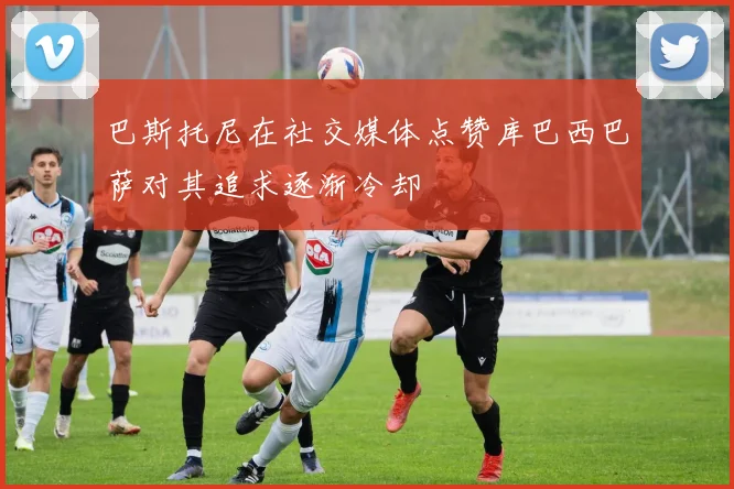 巴斯托尼在社交媒体点赞库巴西巴萨对其追求逐渐冷却