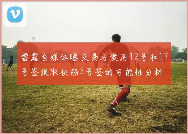 雷霆自媒体曝交易方案用12号和17号签换取快船5号签的可能性分析