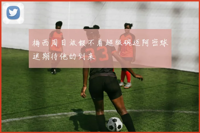 梅西周日放假不看超级碗迈阿密球迷期待他的到来