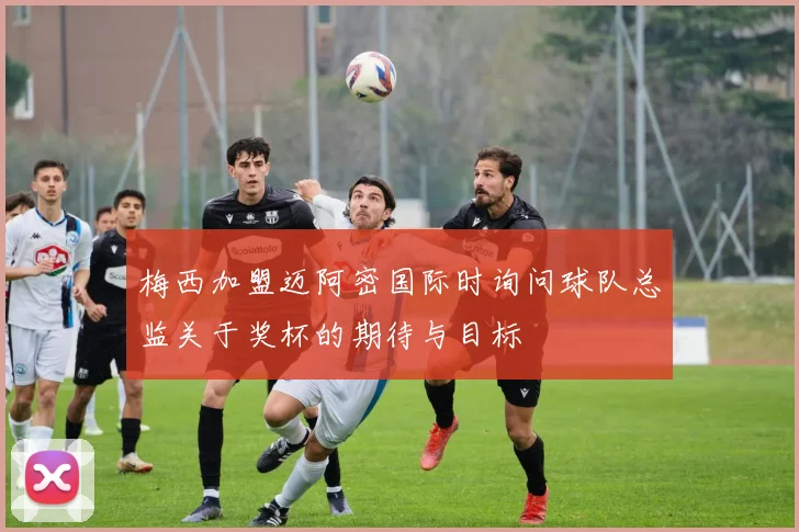 梅西加盟迈阿密国际时询问球队总监关于奖杯的期待与目标