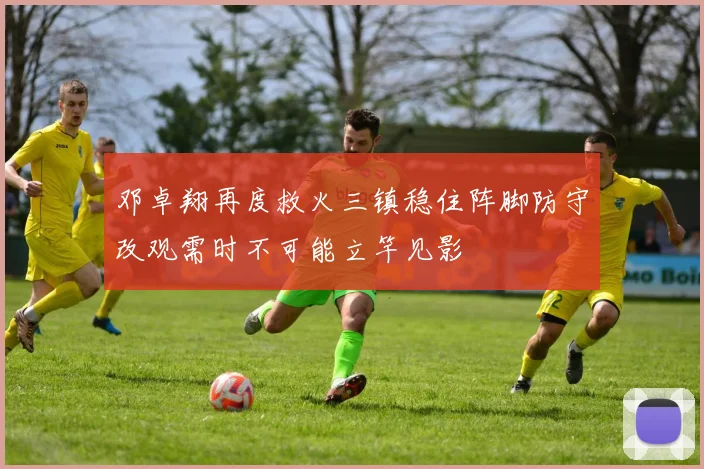 邓卓翔再度救火三镇稳住阵脚防守改观需时不可能立竿见影