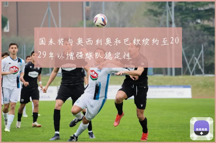 国米将与奥西利奥和巴钦续约至2029年以增强球队稳定性