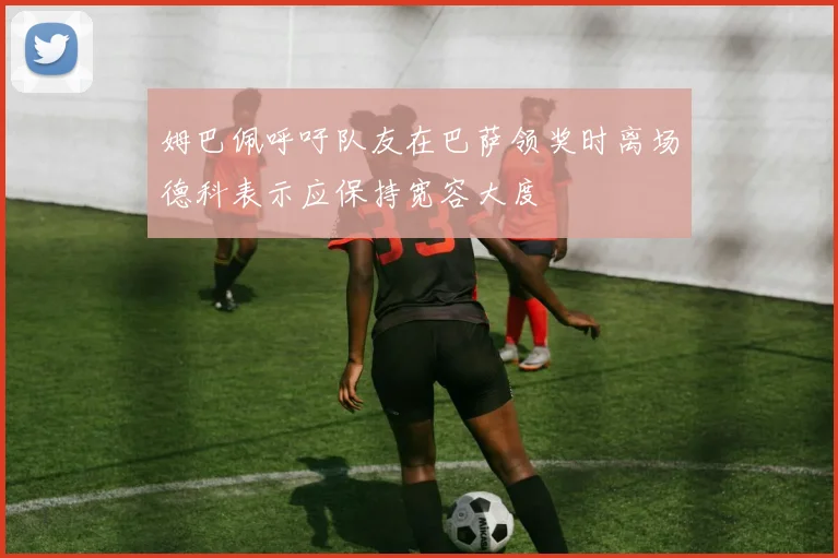 姆巴佩呼吁队友在巴萨领奖时离场德科表示应保持宽容大度