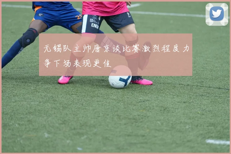 无锡队主帅唐京谈比赛激烈程度力争下场表现更佳