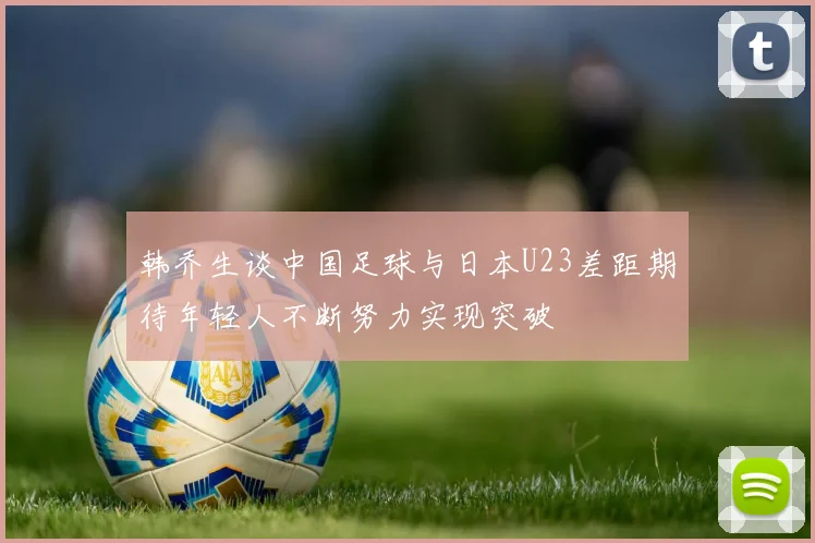 韩乔生谈中国足球与日本U23差距期待年轻人不断努力实现突破