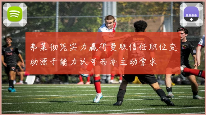 弗莱彻凭实力赢得曼联信任职位变动源于能力认可而非主动索求