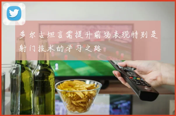 多尔古坦言需提升前场表现特别是射门技术的学习之路