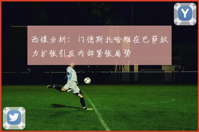 西媒分析：门德斯扎哈维在巴萨权力扩张引发内部紧张局势