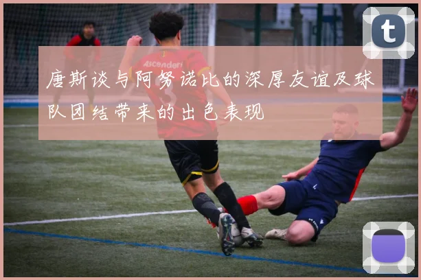唐斯谈与阿努诺比的深厚友谊及球队团结带来的出色表现