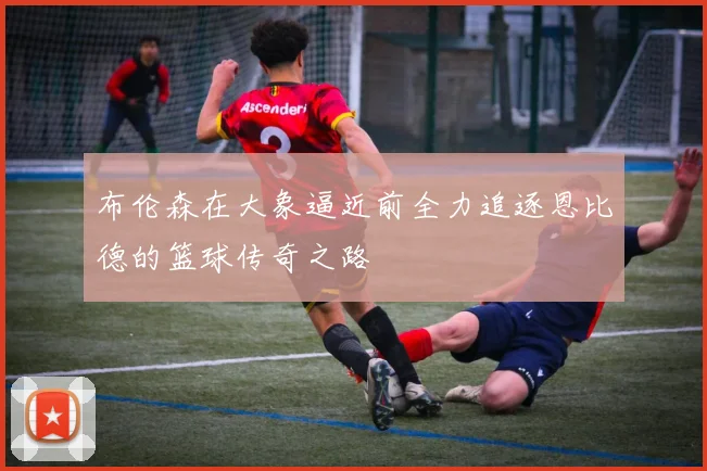 布伦森在大象逼近前全力追逐恩比德的篮球传奇之路