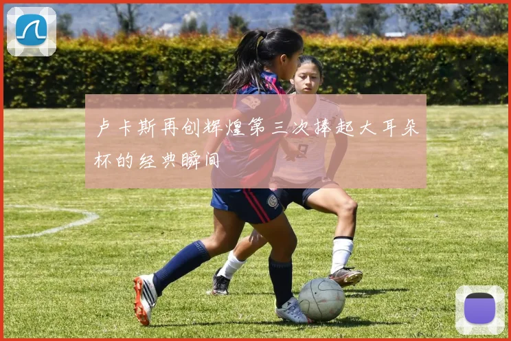 卢卡斯再创辉煌第三次捧起大耳朵杯的经典瞬间