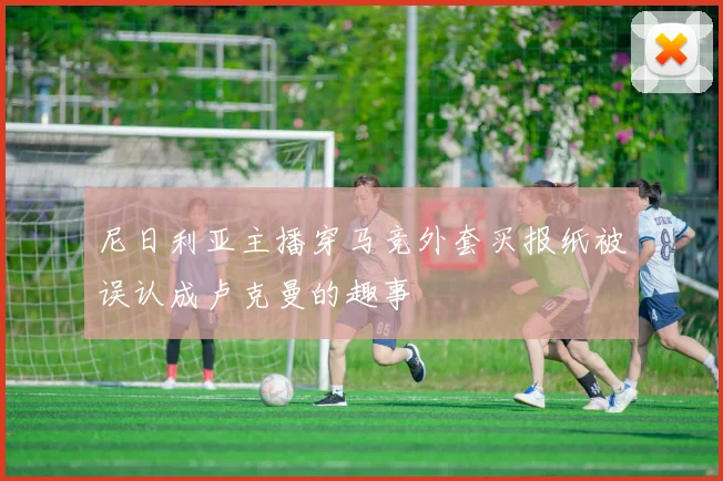 尼日利亚主播穿马竞外套买报纸被误认成卢克曼的趣事